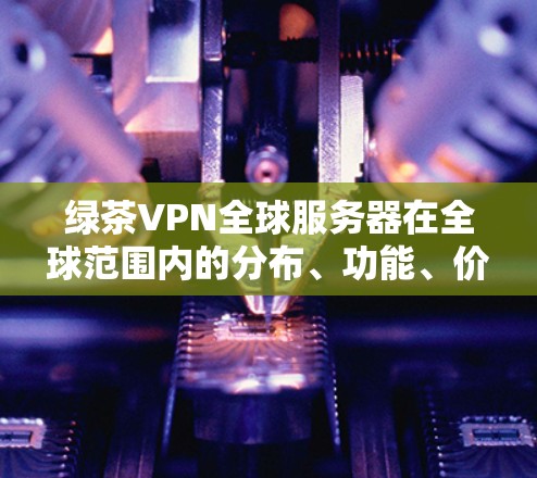 绿茶VPN全球服务器在全球范围内的分布、功能、价格和适用场景可以从以下几个方面进行总结