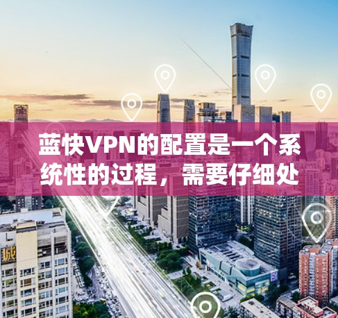 蓝快VPN的配置是一个系统性的过程，需要仔细处理每一步骤，确保所有设置正确无误。以下是详细的步骤指南