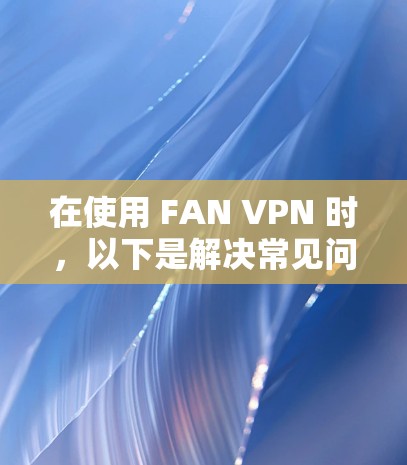 在使用 FAN VPN 时，以下是解决常见问题的步骤和建议
