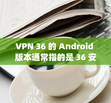 VPN 36 的 Android 版本通常指的是 36 安全网（36 Safeguard）的版本。以下是关于该版本的详细信息