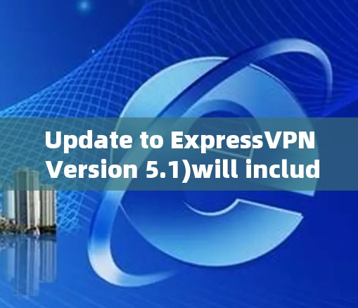 Update to ExpressVPN Version 5.1)will include several new features and improvements,such as:
