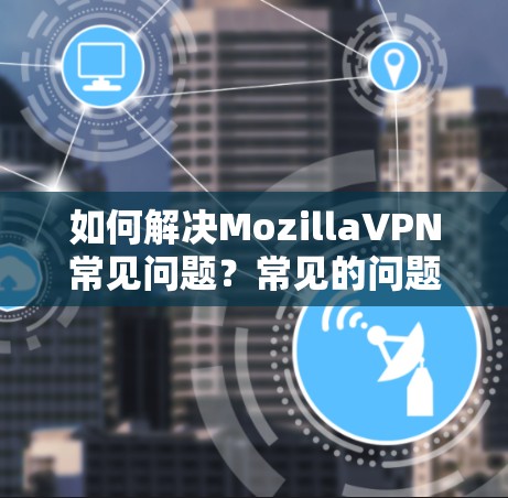 如何解决MozillaVPN常见问题？常见的问题及解决方案