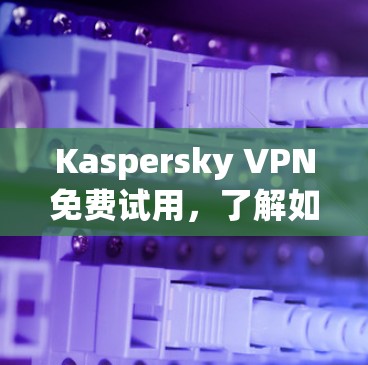 Kaspersky VPN免费试用，了解如何在一夜之间省下不少网络费用！
