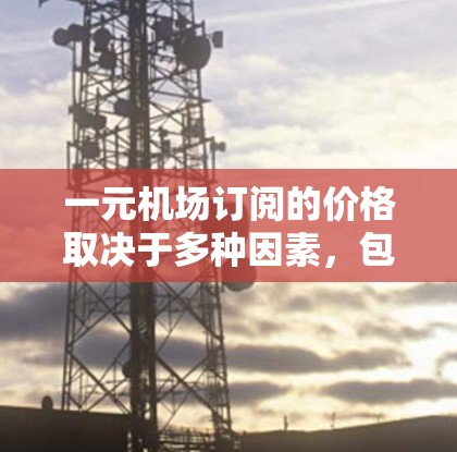 一元机场订阅的价格取决于多种因素，包括订阅方式、年份、地区、航班等。以下是一些常见的价格范围