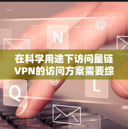 在科学用途下访问星链VPN的访问方案需要综合考虑以下因素，以确保安全、隐私和合规性