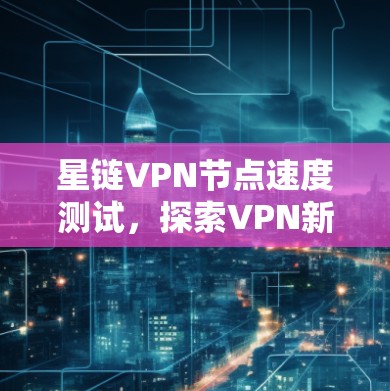 星链VPN节点速度测试，探索VPN新形态的网络挑战