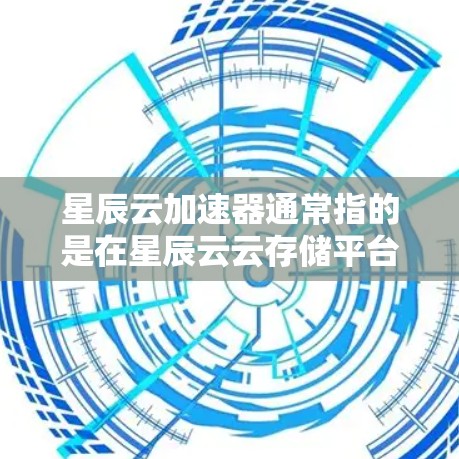 星辰云加速器通常指的是在星辰云云存储平台中提供下载加速功能的工具，用于加快下载速度。星辰云是一个全球知名的云存储平台，提供多种存储服务，包括文件存储、云文件存储、数据存储等