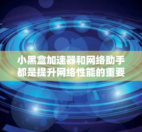 小黑盒加速器和网络助手都是提升网络性能的重要工具，各自在不同场景中发挥独特作用。以下是对它们的详细分析和选择建议