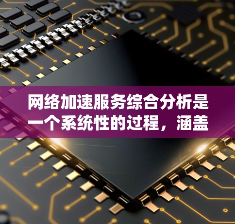 网络加速服务综合分析是一个系统性的过程，涵盖了多个关键方面，以下是对该过程的详细总结和建议