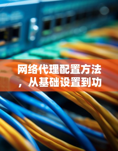 网络代理配置方法，从基础设置到功能管理