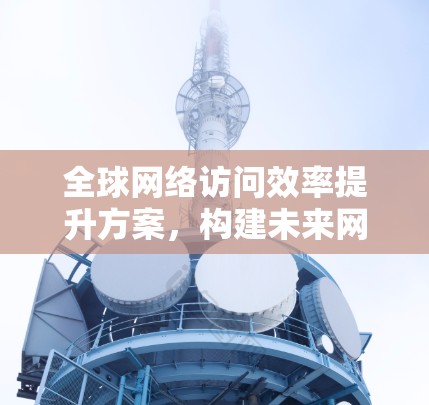 全球网络访问效率提升方案,构建未来网络新秩序 全球网络访问效率提升方案,构建未来网络新秩序
