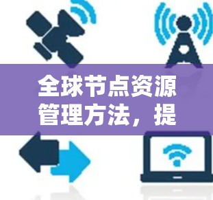 全球节点资源管理方法,提升通信效率与安全性的关键策略 全球节点资源管理方法,提升通信效率与安全性的关键策略