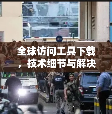 全球访问工具下载,技术细节与解决方案 全球访问工具下载,技术细节与解决方案