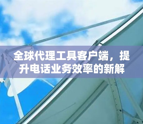 全球代理工具客户端，提升电话业务效率的新解决方案