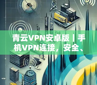 青云VPN安卓版｜手机VPN连接，安全、可靠、便捷，值得试试！