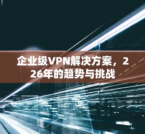 企业级VPN解决方案,226年的趋势与挑战 企业级VPN解决方案,226年的趋势与挑战