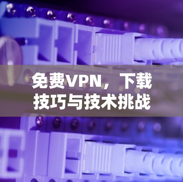 免费VPN,下载技巧与技术挑战 免费VPN,下载技巧与技术挑战
