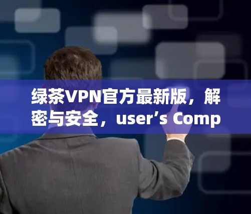 绿茶VPN官方最新版，解密与安全，user’s Complete Guide to VPN