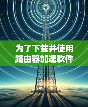 为了下载并使用路由器加速软件，您可以按照以下步骤进行
