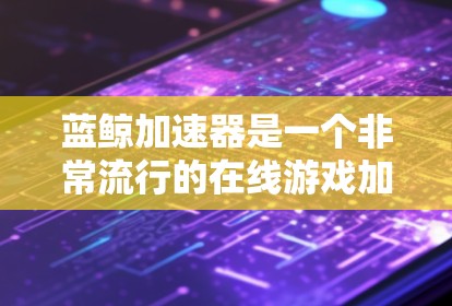 蓝鲸加速器是一个非常流行的在线游戏加速器，支持多种游戏平台，包括PC、手机、平板、电脑等。它通过高速网络将原始游戏文件复制到目标平台，从而解决延迟、卡顿等问题