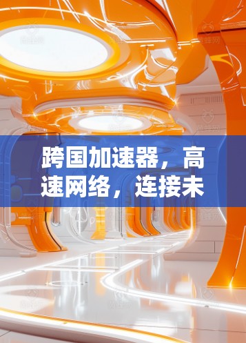 跨国加速器,高速网络,连接未来 跨国加速器,高速网络,连接未来